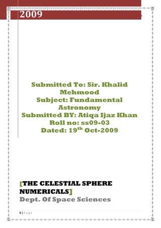 2009

The celestial sphere numericals

Submitted To: Sir. Khalid
Mehmood
Subject: Fundamental
Astronomy
Submitted BY: Atiqa Ijaz Khan
Roll no: ss09-03
Dated: 19th Oct-2009

[THE CELESTIAL SPHERE

NUMERICALS]
Dept. Of Space Sciences
0|Page

 