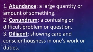 1. Abundance: a large quantity or
amount of something.
2. Conundrum: a confusing or
difficult problem or question.
3. Diligent: showing care and
conscientiousness in one's work or
duties.
 