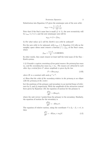 Newtonian Dynamics 3
Substitution into Equation 1.F gives the semimajor axis of the new orbit:
anew = a⊕
1 − f + δ
1 − 2f + δ
.
Note that if the Sun’s mass loss is small (f ≪ 1), the new eccentricity will
be enew ≈ f ≪ 1, and the new semimajor axis will be
anew ≈ (1 + f)a⊕.
b) For what values of f will the Earth’s new orbit be unbound?
For the new orbit to be unbound, with enew ≥ 1, Equation 1.G tells us the
naughty space aliens must remove a fraction f ≥ fmin of the Sun’s mass,
where
fmin =
1 + δ
2
≈ 0.500 0015.
In other words, they must remove at least half the total mass of the Sun –
Earth system.
1.2) Consider a system consisting of two point masses: the primary has mass
m1 and the secondary has mass m2 < m1. The masses are attracted to each
other by a central force F whose amplitude is given by the law
F = Hm1m2r, (1.H)
where H is a constant with units g−1 s−2.
a) Show that the orbit of the secondary relative to the primary is an ellipse
with the primary at the center.
Let the positions of the primary and secondary in an inertial frame of refer-
ence be ⃗
x1 and ⃗
x2 respectively. With the amplitude of the attractive central
force given by Equation 1.H, the equation of motion for the primary is
d2⃗
x1
dt2
= Hm2rr̂,
where the unit vector r̂ points from the primary to the secondary. Similarly,
the equation of motion for the secondary is
d2⃗
x2
dt2
= −Hm1rr̂.
The equation of relative motion, using the coordinate ⃗
r ≡ ⃗
x2 − ⃗
x1 = rr̂, is
then
d2⃗
r
dt2
= −H(m1 + m2)⃗
r. (1.I)
 