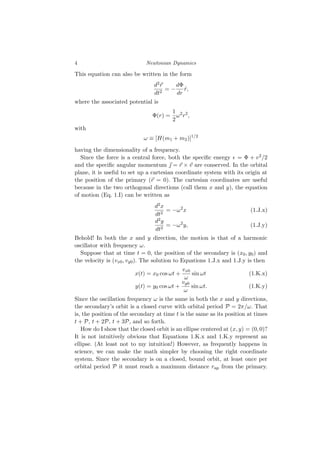 4 Newtonian Dynamics
This equation can also be written in the form
d2⃗
r
dt2
= −
dΦ
dr
r̂,
where the associated potential is
Φ(r) =
1
2
ω2
r2
,
with
ω ≡ [H(m1 + m2)]1/2
having the dimensionality of a frequency.
Since the force is a central force, both the specific energy ϵ = Φ + v2/2
and the specific angular momentum ⃗
ȷ = ⃗
r × ⃗
v are conserved. In the orbital
plane, it is useful to set up a cartesian coordinate system with its origin at
the position of the primary (⃗
r = 0). The cartesian coordinates are useful
because in the two orthogonal directions (call them x and y), the equation
of motion (Eq. 1.I) can be written as
d2x
dt2
= −ω2
x (1.J.x)
d2y
dt2
= −ω2
y, (1.J.y)
Behold! In both the x and y direction, the motion is that of a harmonic
oscillator with frequency ω.
Suppose that at time t = 0, the position of the secondary is (x0, y0) and
the velocity is (vx0, vy0). The solution to Equations 1.J.x and 1.J.y is then
x(t) = x0 cos ωt +
vx0
ω
sin ωt (1.K.x)
y(t) = y0 cos ωt +
vy0
ω
sin ωt. (1.K.y)
Since the oscillation frequency ω is the same in both the x and y directions,
the secondary’s orbit is a closed curve with orbital period P = 2π/ω. That
is, the position of the secondary at time t is the same as its position at times
t + P, t + 2P, t + 3P, and so forth.
How do I show that the closed orbit is an ellipse centered at (x, y) = (0, 0)?
It is not intuitively obvious that Equations 1.K.x and 1.K.y represent an
ellipse. (At least not to my intuition!) However, as frequently happens in
science, we can make the math simpler by choosing the right coordinate
system. Since the secondary is on a closed, bound orbit, at least once per
orbital period P it must reach a maximum distance rap from the primary.
 