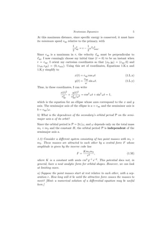 Newtonian Dynamics 5
At this maximum distance, since specific energy is conserved, it must have
its minimum speed vap relative to the primary, with
1
2
v2
ap = ϵ −
1
2
ω2
r2
max.
Since rap is a maximum in r, the velocity ⃗
vap must be perpendicular to
⃗
rap. I now cunningly choose my initial time (t = 0) to be an instant when
r = rap. I orient my cartesian coordinates so that (x0, y0) = (rap, 0) and
(vx0, vy0) = (0, vmin). Using this set of coordinates, Equations 1.K.x and
1.K.y simplify to
x(t) = rap cos ωt (1.L.x)
y(t) =
vap
ω
sin ωt. (1.L.y)
Thus, in these coordinates, I can write
x(t)2
r2
ap
+
y(t)2
v2
ap/ω2
= cos2
ωt + sin2
ωt = 1,
which is the equation for an ellipse whose axes correspond to the x and y
axis. The semimajor axis of the ellipse is a = rap and the semiminor axis is
b = vap/ω.
b) What is the dependence of the secondary’s orbital period P on the semi-
major axis a of its orbit?
Since the orbital period is P = 2π/ω, and ω depends only on the total mass
m1 + m2 and the constant H, the orbital period P is independent of the
semimajor axis a.
1.3) Consider a different system consisting of two point masses with m1 >
m2. These masses are attracted to each other by a central force F whose
amplitude is given by the inverse cube law
F =
Km1m2
r3
, (1.M)
where K is a constant with units cm4 g−1 s−2. This potential does not, in
general, have a neat analytic form for orbital shapes. However, we can look
at limiting cases.
a) Suppose the point masses start at rest relative to each other, with a sep-
aration r. How long will it be until the attractive force causes the masses to
meet? [Hint: a numerical solution of a differential equation may be useful
here.]
 