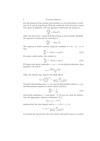6 Newtonian Dynamics
Let the positions of the primary and secondary in an inertial frame of refer-
ence be ⃗
x1 and ⃗
x2 respectively. With the amplitude of the attractive central
force given by Equation 1.M, the equation of motion for the primary is
d2⃗
x1
dt2
= Km2r3
r̂,
where the unit vector r̂ points from the primary to the secondary. Similarly,
the equation of motion for the secondary is
d2⃗
x2
dt2
= −Km1r3
r̂.
The equation of relative motion, using the coordinate ⃗
r ≡ ⃗
x2 − ⃗
x1 = rr̂, is
then
d2⃗
r
dt2
= −K(m1 + m2)r3
r̂. (1.N)
For purely radial motion, this reduces to
d2r
dt2
= −K(m1 + m2)r3
. (1.O)
If I begin with initial conditions r = r0, v = 0, the initial acceleration, from
Equation 1.O, will be
a0 =
K(m1 + m2)
r3
0
.
Thus, the relevant time scale for the infall will be
t0 ≡

r2
0
a0
1/2
=
r2
0
[K(m1 + m2)]1/2
.
Using the dimensionless time τ ≡ t/t0 and the dimensionless radius ρ ≡ r/r0,
the dimensionless equation of radial relative motion is
d2ρ
dτ2
= −
1
ρ3
, (1.P)
with initial conditions ρ = 1 and dρ/dτ = 0. As you can verify by substitu-
tion, the appropriate solution to Equation 1.P is
ρ(τ) = (1 − τ2
)1/2
,
implying that the time elapsed until ρ = r = 0 is τ = 1, or
t = t0 =
r2
0
[K(m1 + m2)]1/2
.
b) Consider the special case where the relative orbit of the masses is a perfect
 