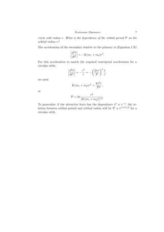 Newtonian Dynamics 7
circle with radius r. What is the dependence of the orbital period P on the
orbital radius r?
The acceleration of the secondary relative to the primary is (Equation 1.N)
d2⃗
r
dt2
= −K(m1 + m2)r3
.
For this acceleration to match the required centripetal acceleration for a
circular orbit,
d2⃗
r
dt2
= −
v2
r
= −

2πr
P
2
1
r
,
we need
K(m1 + m2)r3
=
4π2r
P2
,
or
P = 2π
r2
[K(m1 + m2)]1/2
.
To generalize, if the attractive force has the dependence F ∝ r−n, the re-
lation between orbital period and orbital radius will be P ∝ r(1+n)/2 for a
circular orbit.
 