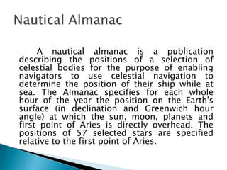 A nautical almanac is a publication describing the positions of a selection of celestial bodies for the purpose of enabling navigators to use celestial navigation to determine the position of their ship while at sea. The Almanac specifies for each whole hour of the year the position on the Earth's surface (in declination and Greenwich hour angle) at which the sun, moon, planets and first point of Aries is directly overhead. The positions of 57 selected stars are specified relative to the first point of Aries.Nautical Almanac