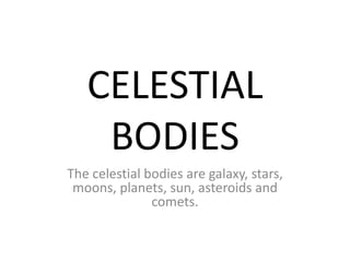 CELESTIAL 
BODIES 
The celestial bodies are galaxy, stars, 
moons, planets, sun, asteroids and 
comets. 
 