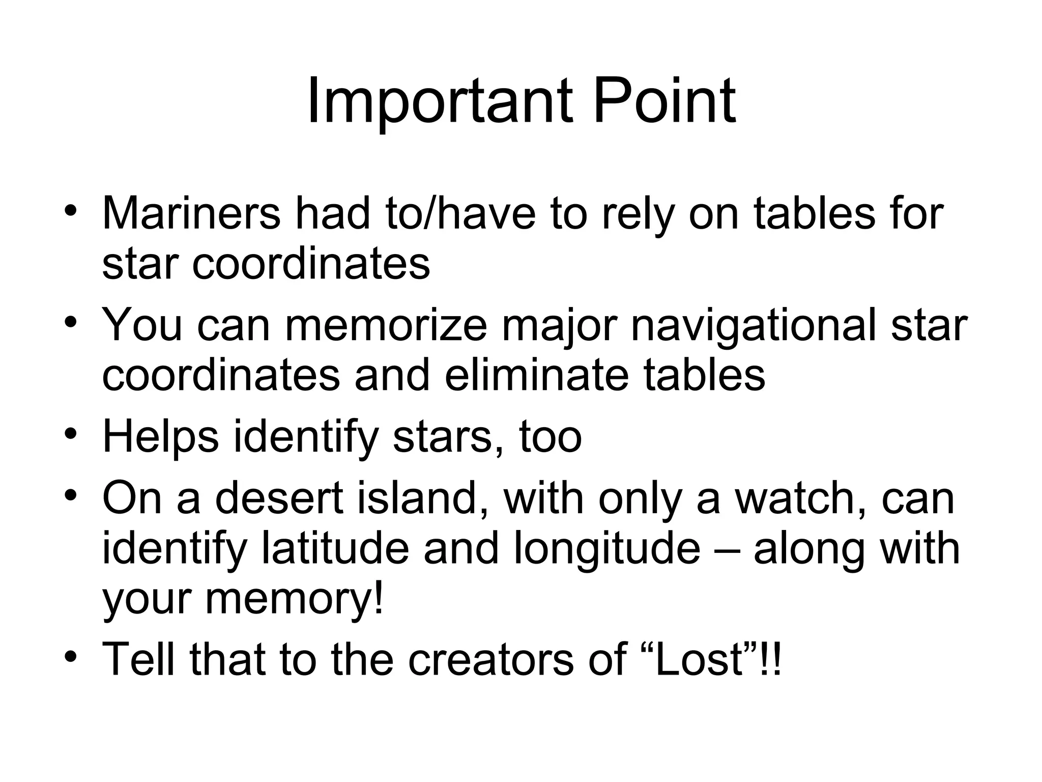 Important Point
• Mariners had to/have to rely on tables for
star coordinates
• You can memorize major navigational star
coordinates and eliminate tables
• Helps identify stars, too
• On a desert island, with only a watch, can
identify latitude and longitude – along with
your memory!
• Tell that to the creators of “Lost”!!
 