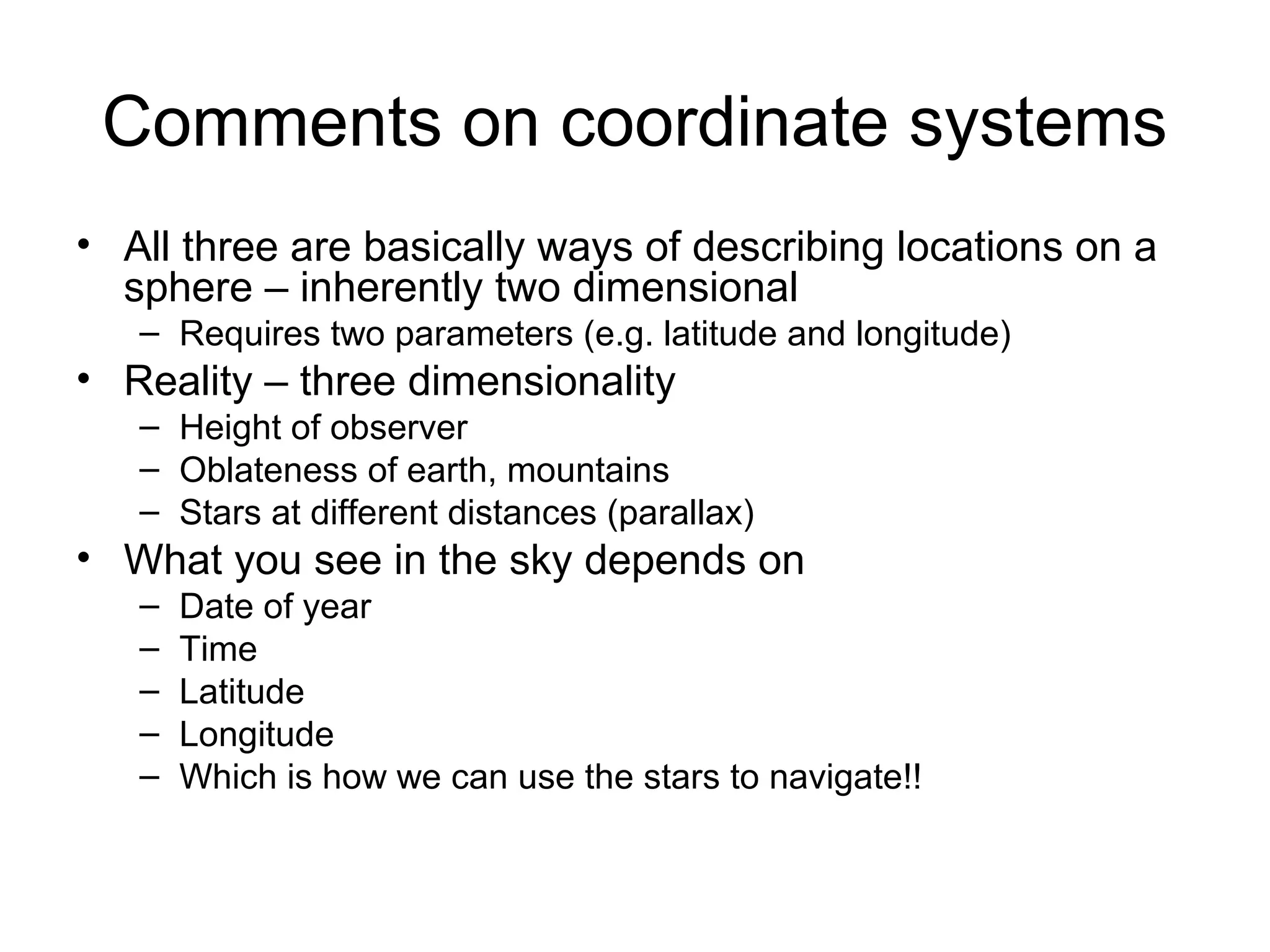Comments on coordinate systems
• All three are basically ways of describing locations on a
sphere – inherently two dimensional
– Requires two parameters (e.g. latitude and longitude)
• Reality – three dimensionality
– Height of observer
– Oblateness of earth, mountains
– Stars at different distances (parallax)
• What you see in the sky depends on
– Date of year
– Time
– Latitude
– Longitude
– Which is how we can use the stars to navigate!!
 