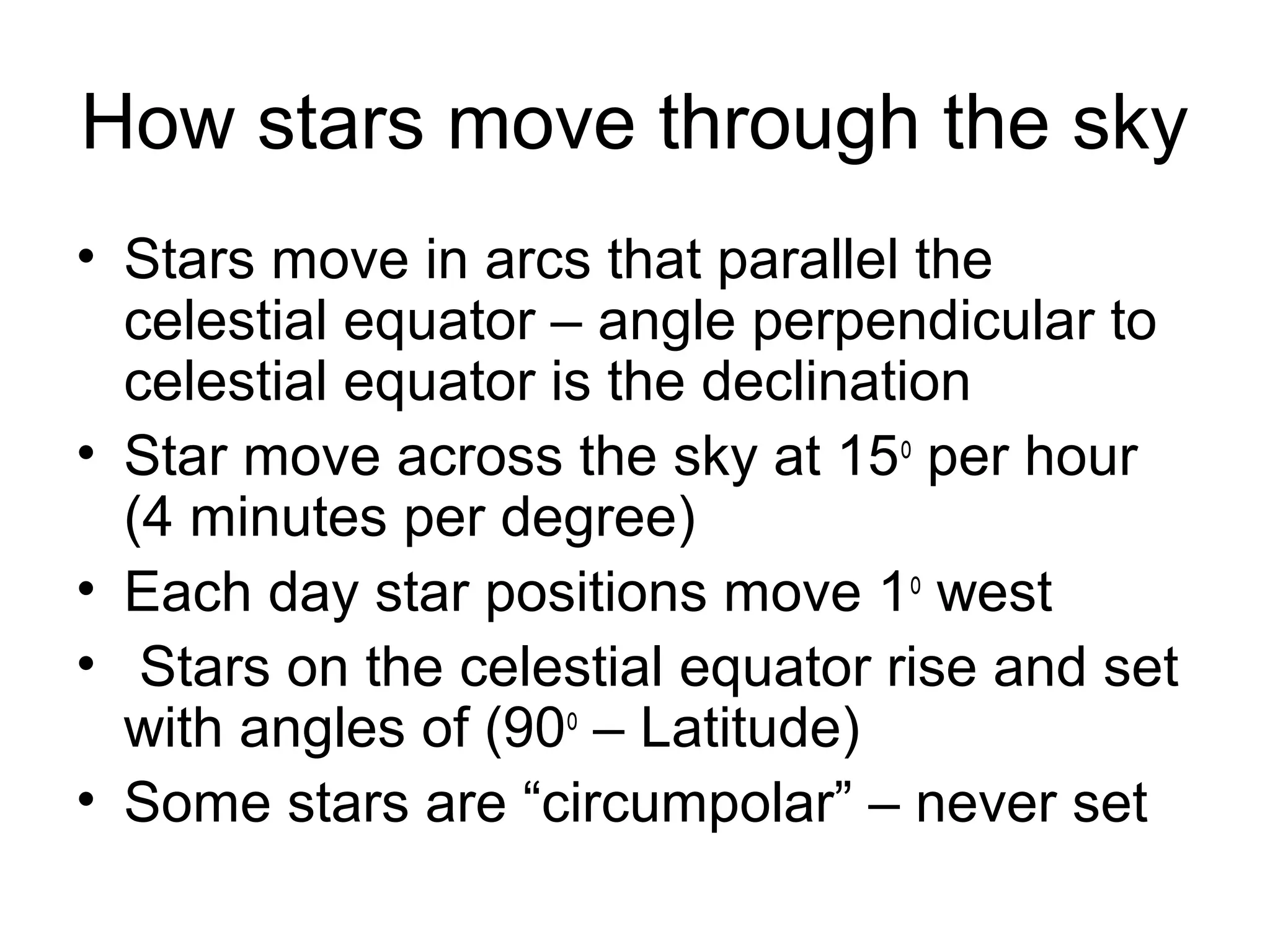How stars move through the sky
• Stars move in arcs that parallel the
celestial equator – angle perpendicular to
celestial equator is the declination
• Star move across the sky at 15o
per hour
(4 minutes per degree)
• Each day star positions move 1o
west
• Stars on the celestial equator rise and set
with angles of (90o
– Latitude)
• Some stars are “circumpolar” – never set
 