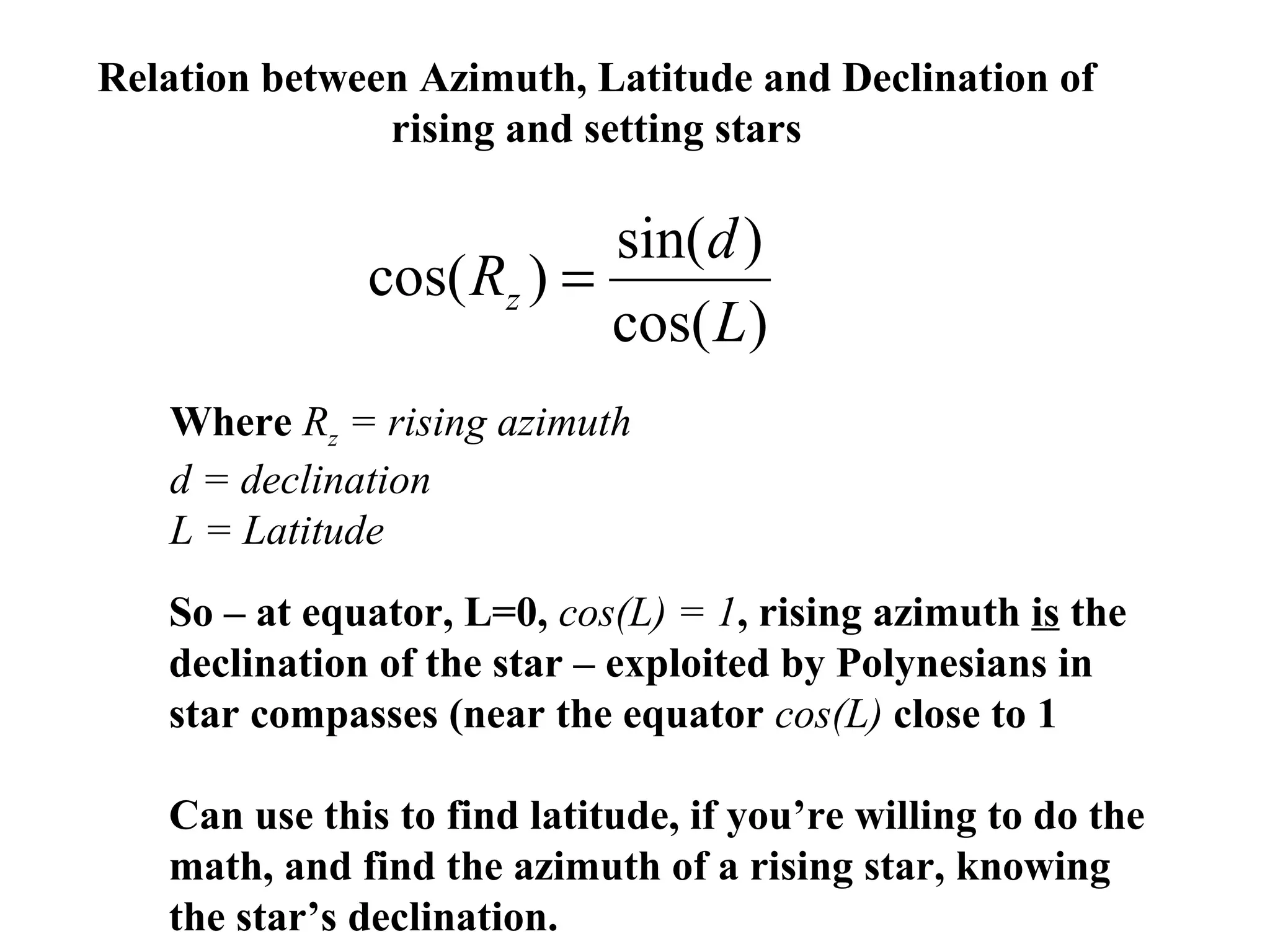 Relation between Azimuth, Latitude and Declination of
rising and setting stars
)cos(
)sin(
)cos(
L
d
Rz =
Where Rz = rising azimuth
d = declination
L = Latitude
So – at equator, L=0, cos(L) = 1, rising azimuth is the
declination of the star – exploited by Polynesians in
star compasses (near the equator cos(L) close to 1
Can use this to find latitude, if you’re willing to do the
math, and find the azimuth of a rising star, knowing
the star’s declination.
 