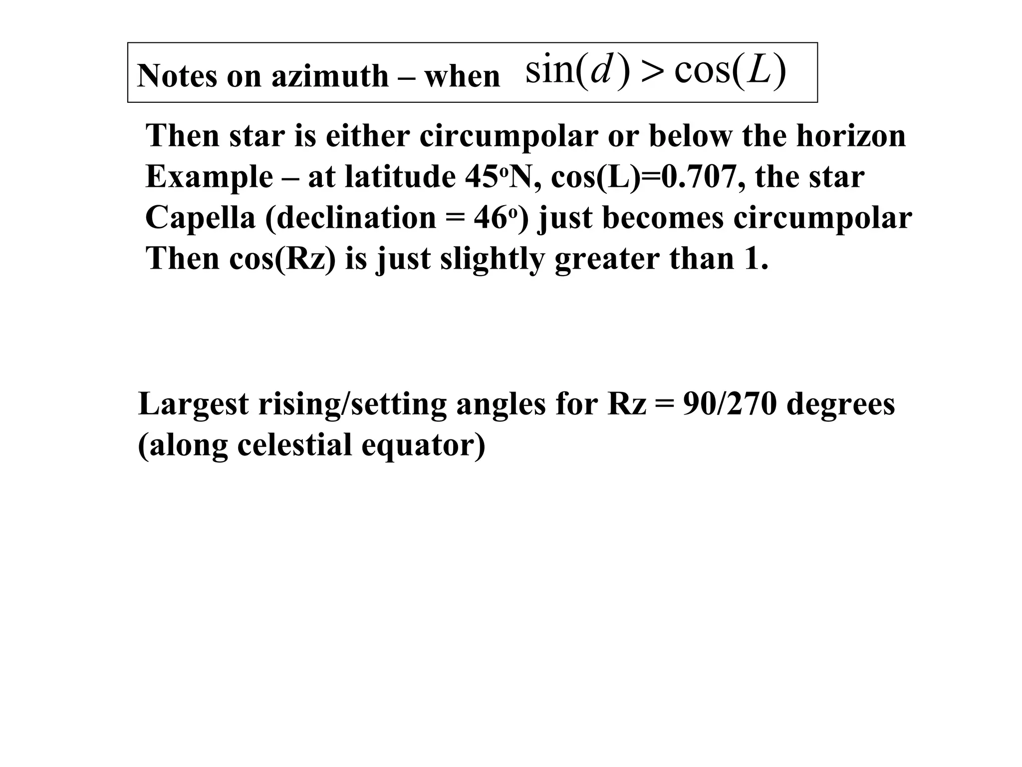 Notes on azimuth – when )cos()sin( Ld >
Then star is either circumpolar or below the horizon
Example – at latitude 45o
N, cos(L)=0.707, the star
Capella (declination = 46o
) just becomes circumpolar
Then cos(Rz) is just slightly greater than 1.
Largest rising/setting angles for Rz = 90/270 degrees
(along celestial equator)
 
