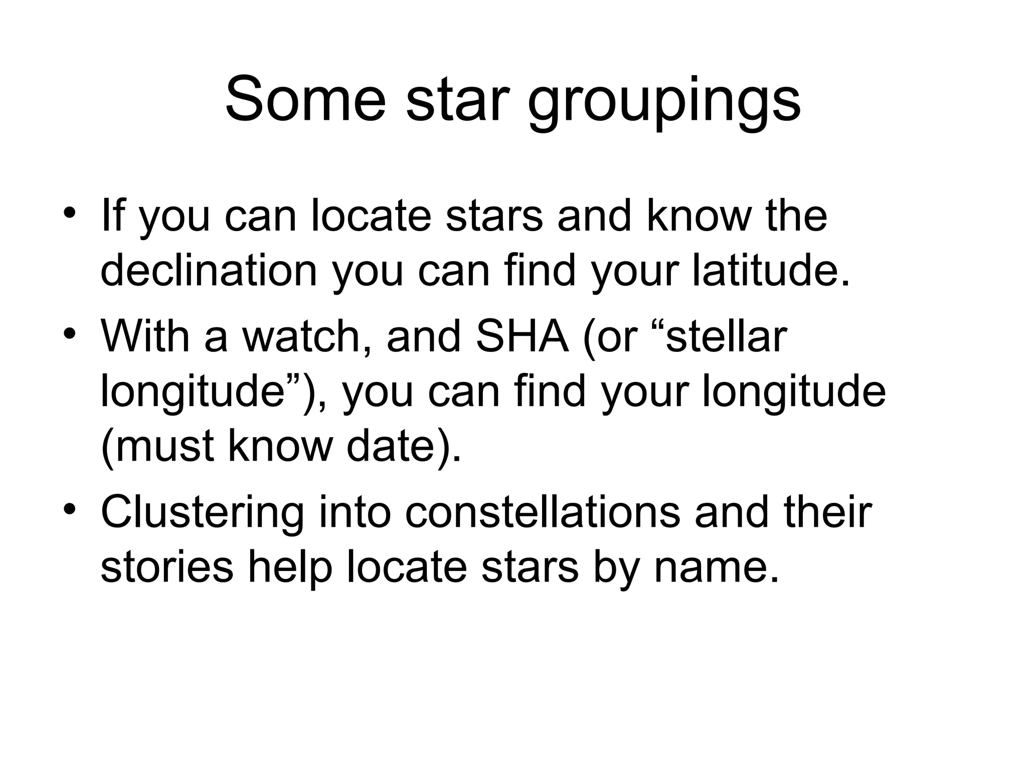 Some star groupings
• If you can locate stars and know the
declination you can find your latitude.
• With a watch, and SHA (or “stellar
longitude”), you can find your longitude
(must know date).
• Clustering into constellations and their
stories help locate stars by name.
 