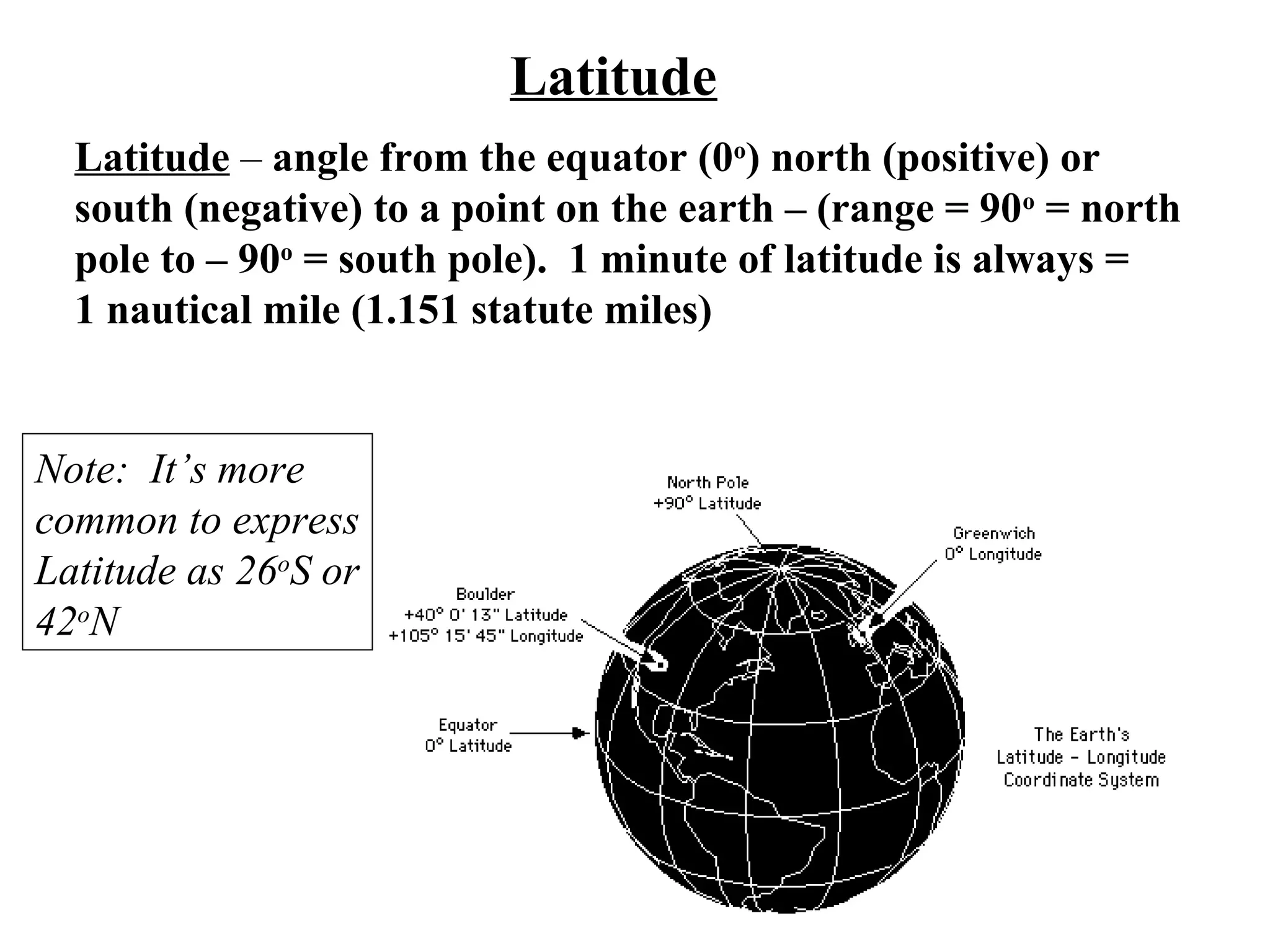 Latitude
Latitude – angle from the equator (0o
) north (positive) or
south (negative) to a point on the earth – (range = 90o
= north
pole to – 90o
= south pole). 1 minute of latitude is always =
1 nautical mile (1.151 statute miles)
Note: It’s more
common to express
Latitude as 26o
S or
42o
N
 