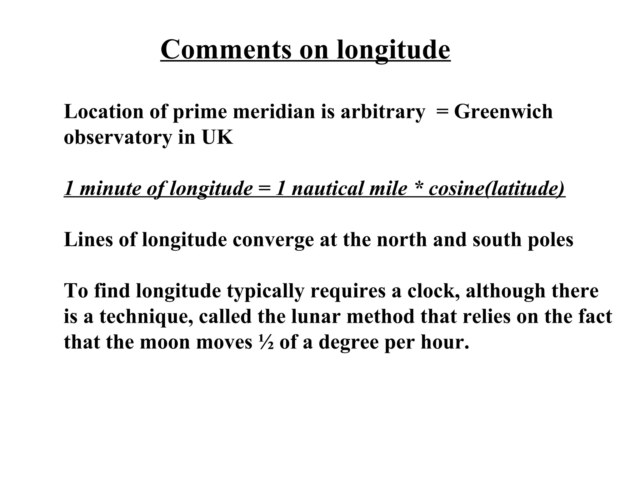 Comments on longitude
Location of prime meridian is arbitrary = Greenwich
observatory in UK
1 minute of longitude = 1 nautical mile * cosine(latitude)
Lines of longitude converge at the north and south poles
To find longitude typically requires a clock, although there
is a technique, called the lunar method that relies on the fact
that the moon moves ½ of a degree per hour.
 