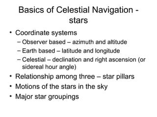 Basics of Celestial Navigation -
stars
• Coordinate systems
– Observer based – azimuth and altitude
– Earth based – latitude and longitude
– Celestial – declination and right ascension (or
sidereal hour angle)
• Relationship among three – star pillars
• Motions of the stars in the sky
• Major star groupings
 