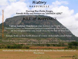 HistoryN A N D I H I L L SDuring the Chola Reign, Nandi Hills was known as “ANANDA GIRI”HILL  of  HAPPINESS http://www.foramdevelopers.comTippus Summer Residence also known as Tashk-e-Jannat (Heaven’s Envy) a beautiful palace resembling the DariyaDaulat at Srirangapatna was built in 1791on top of this hill.Nandi Hills is the birth place of rivers  Arkavathiand Palar.Nandi Hills is where Tipu Sultan retreated in order to escape from the rigors of battle and Government.Mahatma Gandhiji has stayed for 45 days for his health revival at this place.email: nitya.foram@gmail.com