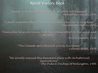 Nandi Visitors Book“Nandi Hills has a Charm which no other hill possesses”- MahathmaGandi, 1936.“I Shall remember this Vivid, this beautiful place for a long time”- Jawaharlal Nehru, 1962.“Even a few hours on Nandi Hills has a tonic effect on the mind and the body”- Dr.C.V.Raman, 1936.“The Climate upon this hill is truly European”- Colonel Welsh, 1809.“We Greatly enjoyed this Beautiful place with its historical associations”- The Duke & Duchess of Wellington, 1986.