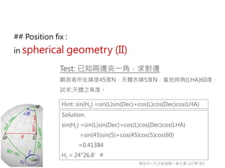 Test: 已知兩邊夾一角，求對邊
觀測者所在緯度45度N，天體赤緯5度N，當地時角(LHA)60度，
試求:天體之高度。
Hint: sin(Hc) =sin(L)sin(Dec)+cos(L)cos(Dec)cos(LHA)
Solution:
sin(Hc) =sin(L)sin(Dec)+cos(L)cos(Dec)cos(LHA)
=sin(45)sin(5)+cos(45)cos(5)cos(60)
=0.41384
Hc = 24°26.8’#
周和平<天文航海學> 第七章 217頁 例1
## Position fix :
in spherical geometry (II)
 
