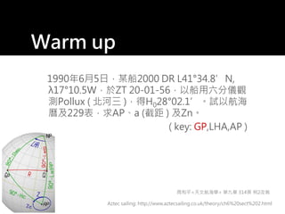 Warm up
1990年6月5日，某船2000 DR L41°34.8’N,
λ17°10.5W，於ZT 20-01-56，以船用六分儀觀
測Pollux ( 北河三 )，得H028°02.1’。試以航海
曆及229表，求AP、a (截距 ) 及Zn。
( key: GP,LHA,AP )
Aztec sailing: http://www.aztecsailing.co.uk/theory/ch6%20sect%202.html
周和平<天文航海學> 第九章 314頁 例2改寫
 