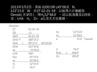 2013年5月2日，某船 0200 DR L45°00.0’N,
λ23°23.0’W，於ZT 02-01-59，以船用六分儀觀測
Deneb( 天津四 )，得H052°48.0’。試以航海曆及229表，
求：LHA、Hc、Zn、a以及天文位置線。
Solution:
ZT 02-01-59
ZD +2 e
GMT 04-01-59
GHA ♈ 280°14.3’
SHA + 49°31.5’ 45°19.5N
GHA 329°45.8’
aλ - 23°45.8’
LHA 306°
Dec 45°19.5’
aL 45°00.0’
Hc 52°33.0’
Z 70.2°
Hc 52°33.0’
H0 52°48.0’
a 15.0’Toward
Z 70.2°
Rule -) 360.0°
Zn 289.8°
 