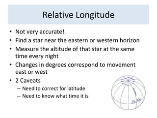 Relative LongitudeNot very accurate!Find a star near the eastern or western horizonMeasure the altitude of that star at the same time every nightChanges in degrees correspond to movement east or west2 CaveatsNeed to correct for latitudeNeed to know what time it is