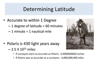 Determining LatitudeAccurate to within 1 Degree1 degree of latitude = 60 minutes1 minute = 1 nautical milePolaris is 430 light years away2.5 X 1015 milesIf surveyors were as accurate as Polaris - 0.0000000002 inchesIf Polaris was as accurate as a surveyors - 4,000,000,000 miles