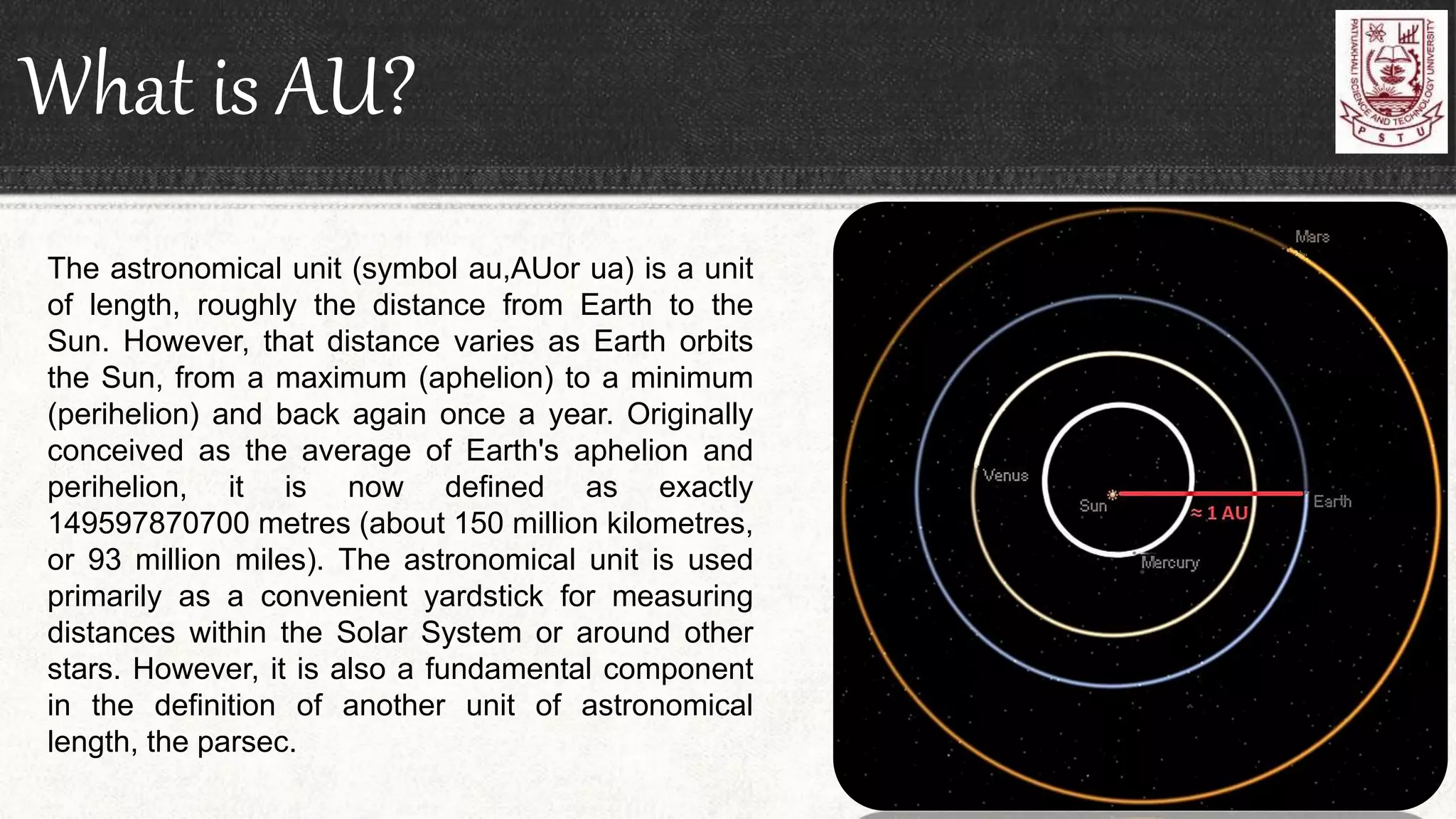What is AU?
The astronomical unit (symbol au,AUor ua) is a unit
of length, roughly the distance from Earth to the
Sun. However, that distance varies as Earth orbits
the Sun, from a maximum (aphelion) to a minimum
(perihelion) and back again once a year. Originally
conceived as the average of Earth's aphelion and
perihelion, it is now defined as exactly
149597870700 metres (about 150 million kilometres,
or 93 million miles). The astronomical unit is used
primarily as a convenient yardstick for measuring
distances within the Solar System or around other
stars. However, it is also a fundamental component
in the definition of another unit of astronomical
length, the parsec.
 