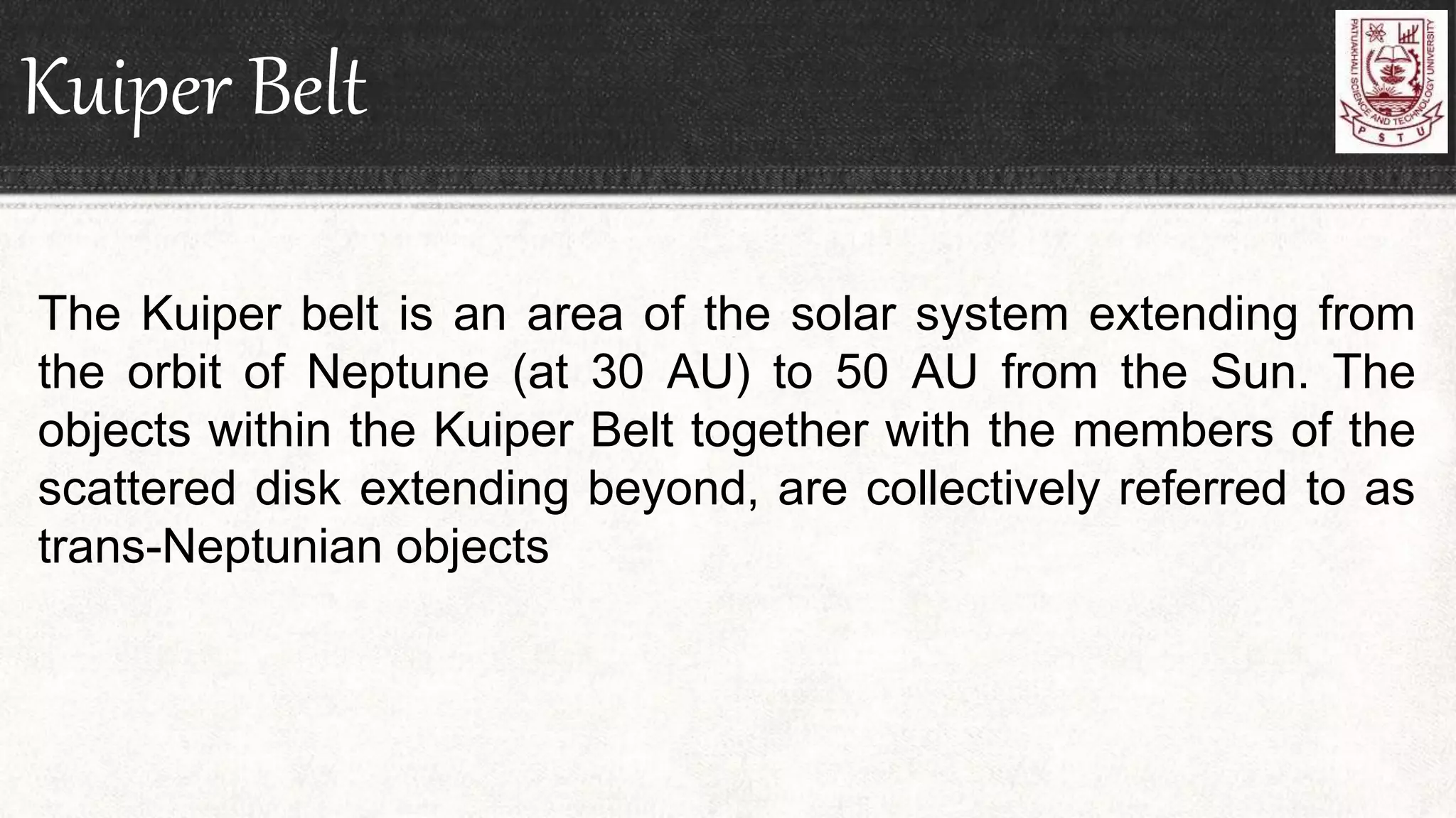 Kuiper Belt
The Kuiper belt is an area of the solar system extending from
the orbit of Neptune (at 30 AU) to 50 AU from the Sun. The
objects within the Kuiper Belt together with the members of the
scattered disk extending beyond, are collectively referred to as
trans-Neptunian objects
 