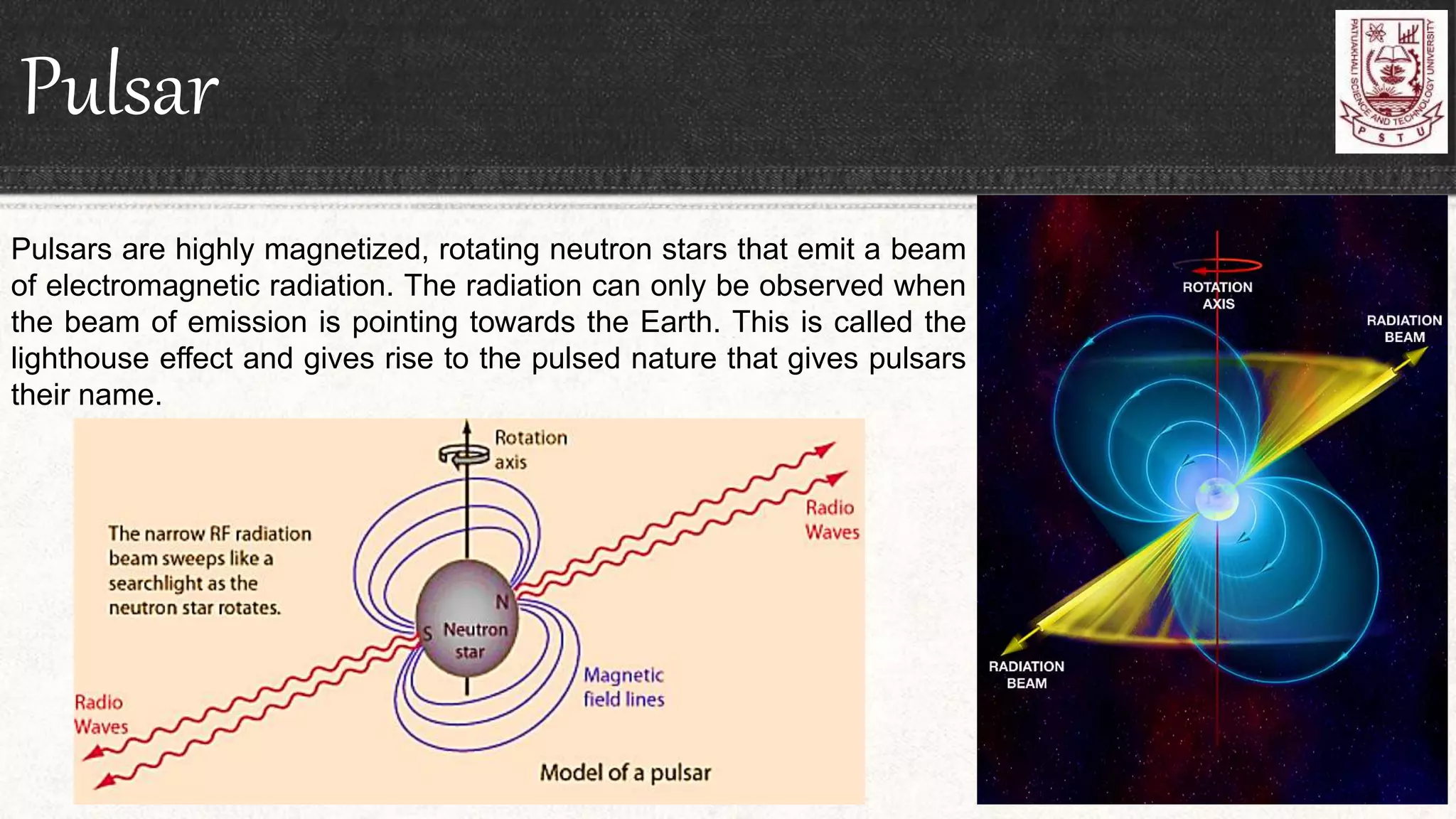 Pulsar
Pulsars are highly magnetized, rotating neutron stars that emit a beam
of electromagnetic radiation. The radiation can only be observed when
the beam of emission is pointing towards the Earth. This is called the
lighthouse effect and gives rise to the pulsed nature that gives pulsars
their name.
 