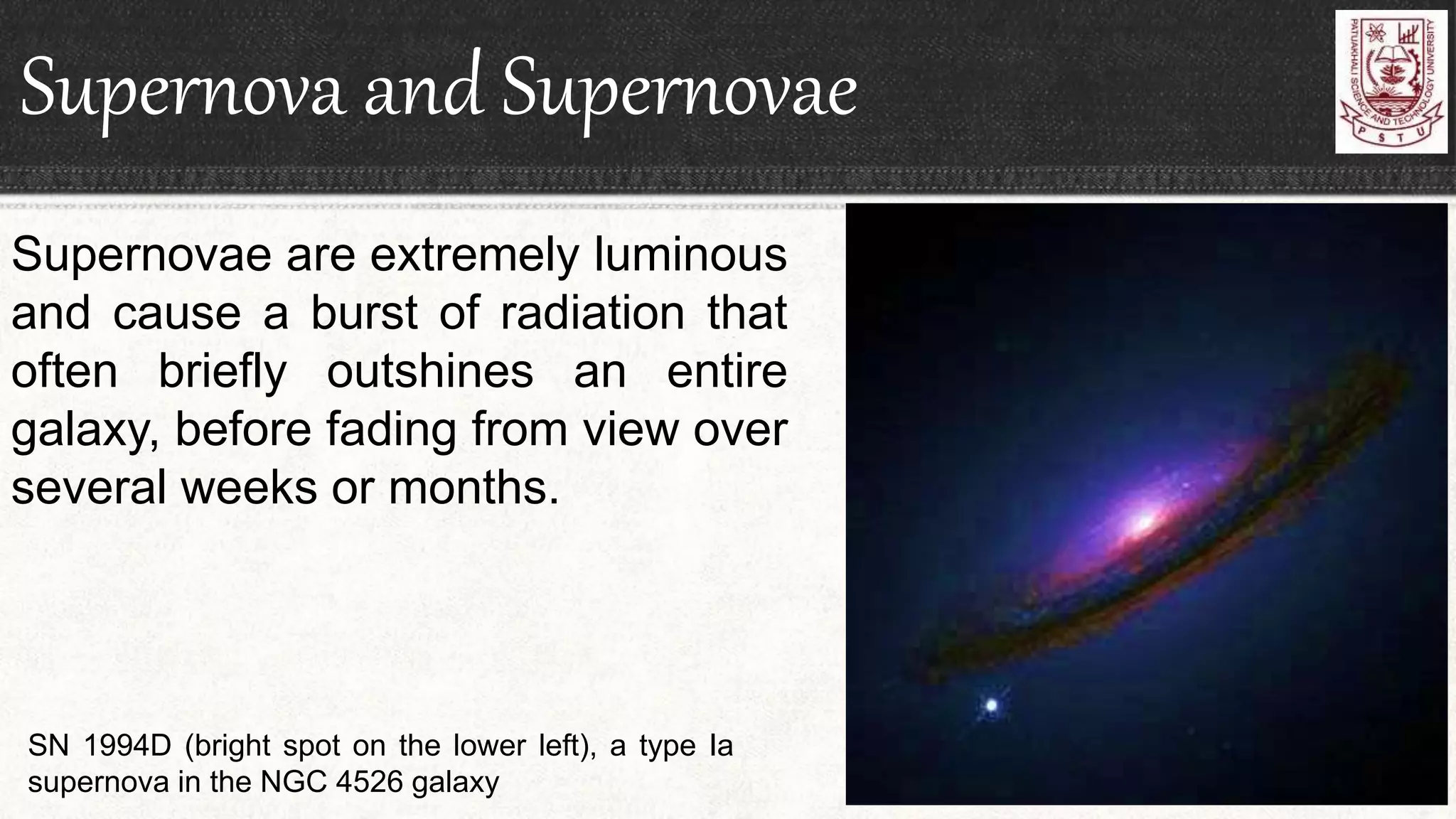 Supernova and Supernovae
Supernovae are extremely luminous
and cause a burst of radiation that
often briefly outshines an entire
galaxy, before fading from view over
several weeks or months.
SN 1994D (bright spot on the lower left), a type Ia
supernova in the NGC 4526 galaxy
 