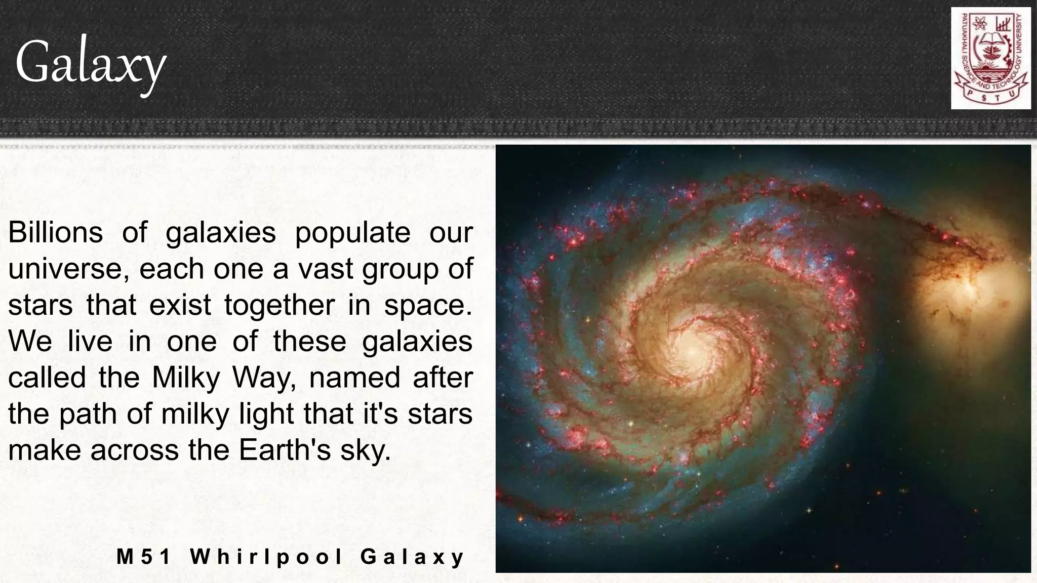 Galaxy
Billions of galaxies populate our
universe, each one a vast group of
stars that exist together in space.
We live in one of these galaxies
called the Milky Way, named after
the path of milky light that it's stars
make across the Earth's sky.
M 5 1 W h i r l p o o l G a l a x y
 
