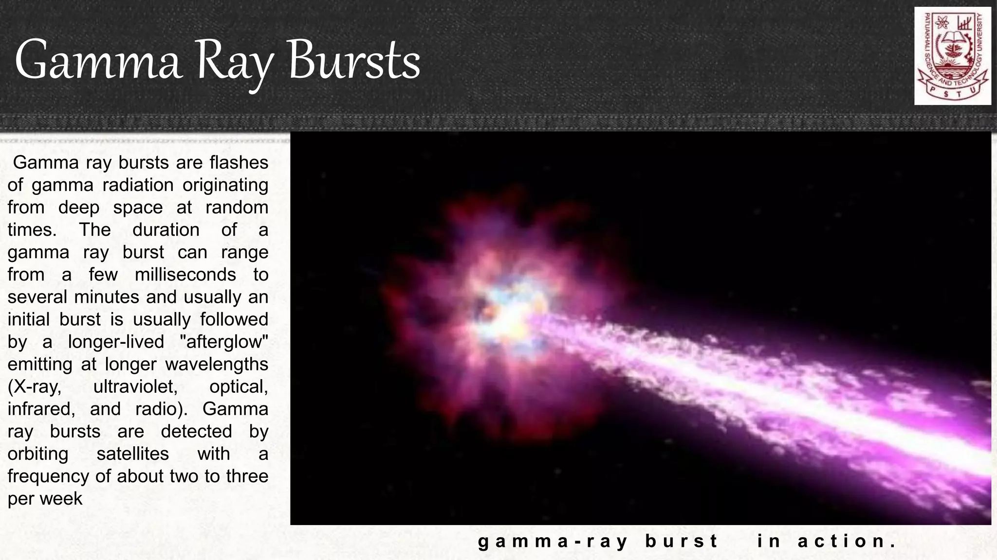 Gamma Ray Bursts
g a m m a - r a y b u r s t i n a c t i o n .
Gamma ray bursts are flashes
of gamma radiation originating
from deep space at random
times. The duration of a
gamma ray burst can range
from a few milliseconds to
several minutes and usually an
initial burst is usually followed
by a longer-lived "afterglow"
emitting at longer wavelengths
(X-ray, ultraviolet, optical,
infrared, and radio). Gamma
ray bursts are detected by
orbiting satellites with a
frequency of about two to three
per week
 