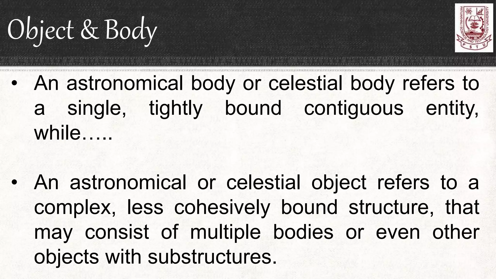 Object & Body
• An astronomical body or celestial body refers to
a single, tightly bound contiguous entity,
while…..
• An astronomical or celestial object refers to a
complex, less cohesively bound structure, that
may consist of multiple bodies or even other
objects with substructures.
 