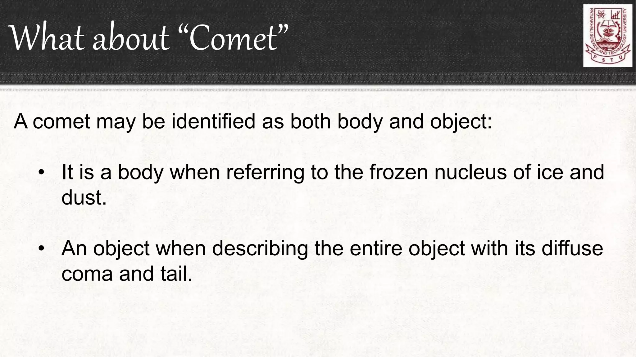 What about “Comet”
A comet may be identified as both body and object:
• It is a body when referring to the frozen nucleus of ice and
dust.
• An object when describing the entire object with its diffuse
coma and tail.
 