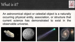 What is it?
An astronomical object or celestial object is a naturally
occurring physical entity, association, or structure that
current science has demonstrated to exist in the
observable universe.
 