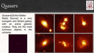 Quasars
Quasars(QUAsi-Stellar
Radio Source) is a very
energetic and distant galaxy
with an active galactic
nucleus. They are the most
luminous objects in the
universe.
 