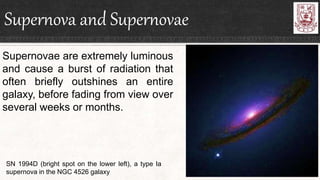 Supernova and Supernovae
Supernovae are extremely luminous
and cause a burst of radiation that
often briefly outshines an entire
galaxy, before fading from view over
several weeks or months.
SN 1994D (bright spot on the lower left), a type Ia
supernova in the NGC 4526 galaxy
 