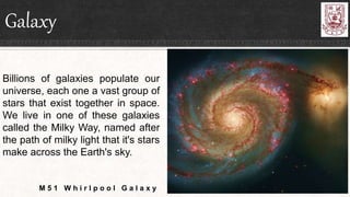 Galaxy
Billions of galaxies populate our
universe, each one a vast group of
stars that exist together in space.
We live in one of these galaxies
called the Milky Way, named after
the path of milky light that it's stars
make across the Earth's sky.
M 5 1 W h i r l p o o l G a l a x y
 