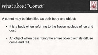 What about “Comet”
A comet may be identified as both body and object:
• It is a body when referring to the frozen nucleus of ice and
dust.
• An object when describing the entire object with its diffuse
coma and tail.
 