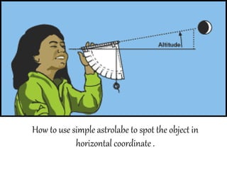 How to use simple astrolabe to spot the object in
horizontal coordinate .
 