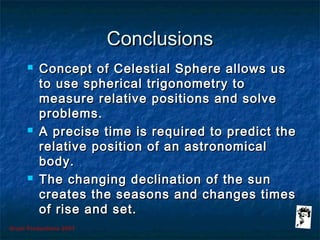 Grunt Productions 2007
ConclusionsConclusions
 Concept of Celestial Sphere allows usConcept of Celestial Sphere allows us
to use spherical trigonometry toto use spherical trigonometry to
measure relative positions and solvemeasure relative positions and solve
problems.problems.
 A precise time is required to predict theA precise time is required to predict the
relative position of an astronomicalrelative position of an astronomical
body.body.
 The changing declination of the sunThe changing declination of the sun
creates the seasons and changes timescreates the seasons and changes times
of rise and set.of rise and set.
 