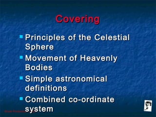 Grunt Productions 2007
CoveringCovering
 Principles of the CelestialPrinciples of the Celestial
SphereSphere
 Movement of HeavenlyMovement of Heavenly
BodiesBodies
 Simple astronomicalSimple astronomical
definitionsdefinitions
 Combined co-ordinateCombined co-ordinate
systemsystem
 