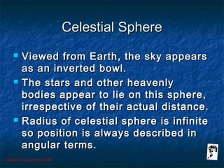 Grunt Productions 2007
Celestial SphereCelestial Sphere
 Viewed from Earth, the sky appearsViewed from Earth, the sky appears
as an inverted bowl.as an inverted bowl.
 The stars and other heavenlyThe stars and other heavenly
bodies appear to lie on this sphere,bodies appear to lie on this sphere,
irrespective of their actual distance.irrespective of their actual distance.
 Radius of celestial sphere is infiniteRadius of celestial sphere is infinite
so position is always described inso position is always described in
angular terms.angular terms.
 