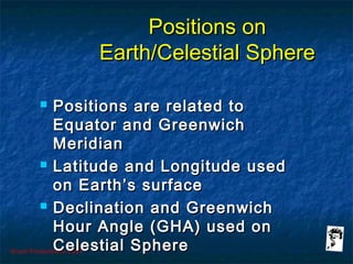 Grunt Productions 2007
Positions onPositions on
Earth/Celestial SphereEarth/Celestial Sphere
 Positions are related toPositions are related to
Equator and GreenwichEquator and Greenwich
MeridianMeridian
 Latitude and Longitude usedLatitude and Longitude used
on Earth’s surfaceon Earth’s surface
 Declination and GreenwichDeclination and Greenwich
Hour Angle (GHA) used onHour Angle (GHA) used on
Celestial SphereCelestial Sphere
 