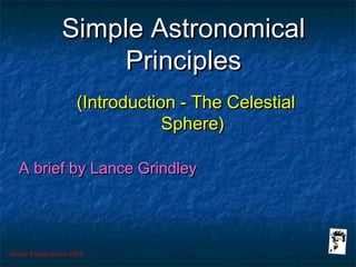Grunt Productions 2007
Simple AstronomicalSimple Astronomical
PrinciplesPrinciples
(Introduction - The Celestial(Introduction - The Celestial
Sphere)Sphere)
A brief by Lance GrindleyA brief by Lance Grindley
 