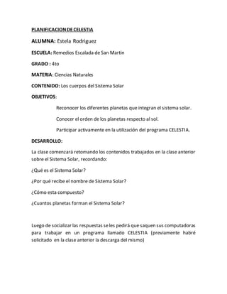 PLANIFICACIONDECELESTIA
ALUMNA: Estela Rodriguez
ESCUELA: Remedios Escalada de San Martin
GRADO : 4to
MATERIA: Ciencias Naturales
CONTENIDO: Los cuerpos del Sistema Solar
OBJETIVOS:
Reconocer los diferentes planetas que integran el sistema solar.
Conocer el orden de los planetas respecto al sol.
Participar activamente en la utilización del programa CELESTIA.
DESARROLLO:
La clase comenzará retomando los contenidos trabajados en la clase anterior
sobre el Sistema Solar, recordando:
¿Qué es el Sistema Solar?
¿Por qué recibe el nombre de Sistema Solar?
¿Cómo esta compuesto?
¿Cuantos planetas forman el Sistema Solar?
Luego de socializar las respuestas seles pedirá que saquen sus computadoras
para trabajar en un programa llamado CELESTIA (previamente habré
solicitado en la clase anterior la descarga del mismo)
 