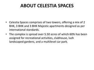 ABOUT CELESTIA SPACES
• Celestia Spaces comprises of two towers, offering a mix of 2
BHK, 3 BHK and 3 BHK Majestic apartments designed as per
international standards.
• The complex is spread over 5.50 acres of which 60% has been
assigned for recreational activities, clubhouse, lush
landscaped gardens, and a multilevel car park.
 