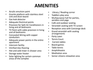 AMENITIES
• Acrylic emulsion paint
• Granite platform with stainless steel
sink and drain board
• Gas leak detector
• Adequate Electrical points
• Provision for Split Air Conditioners in
living and all bedrooms
• TV Point with cable provision in living
and all bedrooms
• Concealed Wiring with copper
conductors
• Adequate power points in the entire
apartment
• Intercom facility
• Vitrified tiles flooring
• Hot and cold mixer in shower area
• Storage water heater
• Solar lighting for certain common
areas of the complex
• Library / Reading corner
• Toddlers play area
• Multipurpose hall for parties,
aerobics and yoga
• Café and outdoor seating
• Verandah seating with TV screen
• Reception area with Concierge desk
• Grand verandah with seating
arrangements
• Party Lawn
• Tennis Court
• Carrom tables
• Board games
• Table tennis
• Amphitheatre
• Meditation area
• Senior citizens relaxation area
 