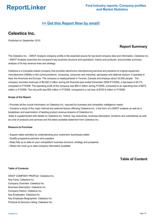 Find Industry reports, Company profiles
ReportLinker                                                                      and Market Statistics



                                 >> Get this Report Now by email!

Celestica Inc.
Published on September 2010

                                                                                                            Report Summary

The Celestica Inc. - SWOT Analysis company profile is the essential source for top-level company data and information. Celestica Inc.
- SWOT Analysis examines the company's key business structure and operations, history and products, and provides summary
analysis of its key revenue lines and strategy.


Celestica is a Canadian-based company that provides electronics manufacturing services and solutions to original equipment
manufacturers (OEMs) in the communications, computing, consumer and industrial, aerospace and defense sectors. It operates in
Asia, the Americas and Europe. The company is headquartered in Toronto, Canada and employs about 33,000 people. The
company recorded revenues of $6,092.2 million during the financial year ended December 2009 (FY2009), a decrease of 20.7%
compared to FY2008. The operating profit of the company was $95.4 million during FY2009, compared to an operating loss of $673
million in FY2008. The net profit was $55 million in FY2009, compared to a net loss of $720.5 million in FY2008.


Scope of the Report


- Provides all the crucial information on Celestica Inc. required for business and competitor intelligence needs
- Contains a study of the major internal and external factors affecting Celestica Inc. in the form of a SWOT analysis as well as a
breakdown and examination of leading product revenue streams of Celestica Inc.
-Data is supplemented with details on Celestica Inc. history, key executives, business description, locations and subsidiaries as well
as a list of products and services and the latest available statement from Celestica Inc.


Reasons to Purchase


- Support sales activities by understanding your customers' businesses better
- Qualify prospective partners and suppliers
- Keep fully up to date on your competitors' business structure, strategy and prospects
- Obtain the most up to date company information available




                                                                                                             Table of Content

Table of Contents:


SWOT COMPANY PROFILE: Celestica Inc.
Key Facts: Celestica Inc.
Company Overview: Celestica Inc.
Business Description: Celestica Inc.
Company History: Celestica Inc.
Key Employees: Celestica Inc.
Key Employee Biographies: Celestica Inc.
Products & Services Listing: Celestica Inc.



Celestica Inc.                                                                                                                  Page 1/4
 