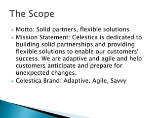 Motto: Solid partners, flexible solutionsMission Statement: Celestica is dedicated to building solid partnerships and providing flexible solutions to enable our customers' success. We are adaptive and agile and help customers anticipate and prepare for unexpected changes.Celestica Brand: Adaptive, Agile, SavvyThe Scope