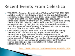 TORONTO, Canada - Celestica Inc. ("Celestica") (NYSE, TSX: CLS), a global leader in the delivery of end-to-end product lifecycle solutions, today announced that Onex Corporation (“Onex”) and certain of its affiliates have completed their previously announced secondary offering of 11,000,000 Subordinate Voting Shares (“SVS”) of Celestica, which were sold to a syndicate of underwriters led by CIBC and qualified for distribution under a short form prospectus of Celestica. Celestica did not receive any proceeds from the secondary offering. Onex and its affiliates now own 100% of the Multiple Voting Shares (“MVS”) of Celestica and approximately 0.8% of the Subordinate Voting Shares of Celestica representing an approximately 8% economic interest in, and approximately 69% voting control of, Celestica. The number of outstanding shares of Celestica remains unchanged at approximately 229.9 million shares; consisting of approximately 211 million SVS and approximately 18.9 MVShttp://www.celestica.com/News/News.aspx?id=2508Recent Events From Celestica